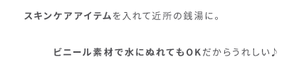 スキンケアアイテムを入れて近所の銭湯に。ビニール素材で水にぬれてもOKだからうれしい♪