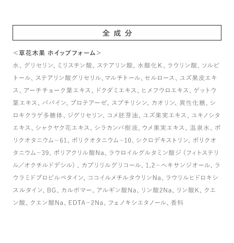全成分 ＜草花木果 ホイップフォーム＞水、グリセリン、ミリスチン酸、ステアリン酸、水酸化Ｋ、ラウリン酸、ソルビトール、ステアリン酸グリセリル、マルチトール、セルロース、ユズ果皮エキス、アーチチョーク葉エキス、ドクダミエキス、ヒメフウロエキス、ゲットウ葉エキス、パパイン、プロテアーゼ、スブチリシン、カオリン、異性化糖、シロキクラゲ多糖体、ジグリセリン、コメ胚芽油、ユズ果実エキス、ユキノシタエキス、シャクヤク花エキス、シラカンバ樹液、ウメ果実エキス、温泉水、ポリクオタニウム－61、ポリクオタニウム－10、シクロデキストリン、ポリクオタニウム－39、ポリアクリル酸Na、ラウロイルグルタミン酸ジ（フィトステリル／オクチルドデシル）、カプリリルグリコール、1,2－ヘキサンジオール、ラウラミドプロピルベタイン、ココイルメチルタウリンNa、ラウリルヒドロキシスルタイン、BG、カルボマー、アルギン酸Na、リン酸2Na、リン酸K、クエン酸、クエン酸Na、EDTA－2Na、フェノキシエタノール、香料