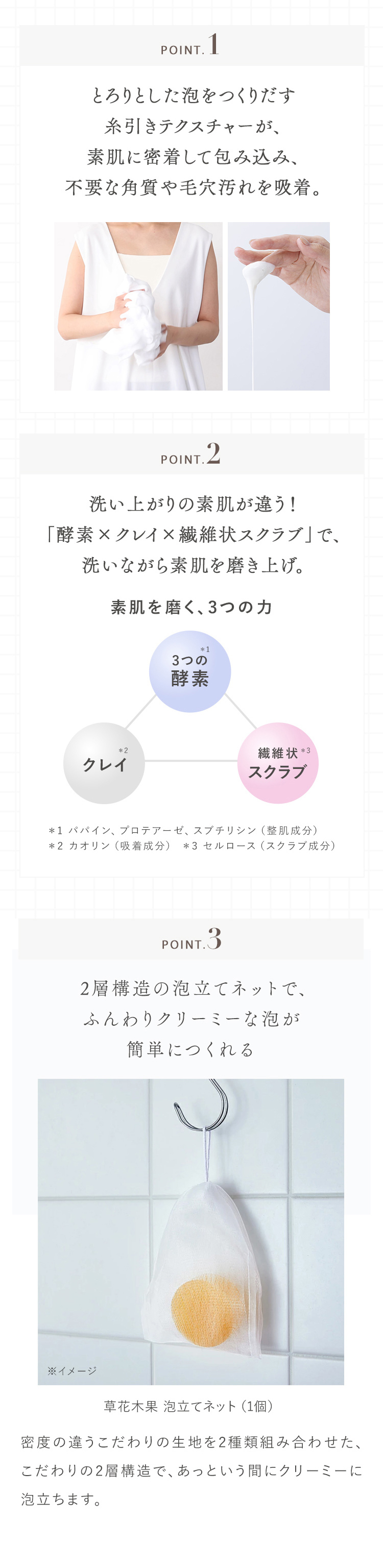 POINT. 1 とろりとした泡をつくりだす糸引きテクスチャーが、素肌に密着して包み込み、不要な角質や毛穴汚れを吸着。 POINT.2 洗い上がりの素肌が違う！「酵素×クレイ×繊維状スクラブ」で、洗いながら素肌を磨き上げ。 素肌を磨く、3つの力 3つの酵素＊1 クレイ＊2 繊維状＊3スクラブ ＊1 パパイン、プロテアーゼ、スブチリシン（整肌成分） ＊2 カオリン（吸着成分） ＊3 セルロース（スクラブ成分） POINT.3   2層構造の泡立てネットで、ふんわりクリーミーな泡が簡単につくれる 草花木果 泡立てネット（1個） 密度の違うこだわりの生地を2種類組み合わせた、こだわりの2層構造で、あっという間にクリーミーに泡立ちます。