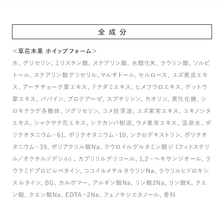 全成分 ＜草花木果 ホイップフォーム＞水、グリセリン、ミリスチン酸、ステアリン酸、水酸化Ｋ、ラウリン酸、ソルビトール、ステアリン酸グリセリル、マルチトール、セルロース、ユズ果皮エキス、アーチチョーク葉エキス、ドクダミエキス、ヒメフウロエキス、ゲットウ葉エキス、パパイン、プロテアーゼ、スブチリシン、カオリン、異性化糖、シロキクラゲ多糖体、ジグリセリン、コメ胚芽油、ユズ果実エキス、ユキノシタエキス、シャクヤク花エキス、シラカンバ樹液、ウメ果実エキス、温泉水、ポリクオタニウム－61、ポリクオタニウム－10、シクロデキストリン、ポリクオタニウム－39、ポリアクリル酸Na、ラウロイルグルタミン酸ジ（フィトステリル／オクチルドデシル）、カプリリルグリコール、1,2－ヘキサンジオール、ラウラミドプロピルベタイン、ココイルメチルタウリンNa、ラウリルヒドロキシスルタイン、BG、カルボマー、アルギン酸Na、リン酸2Na、リン酸K、クエン酸、クエン酸Na、EDTA－2Na、フェノキシエタノール、香料