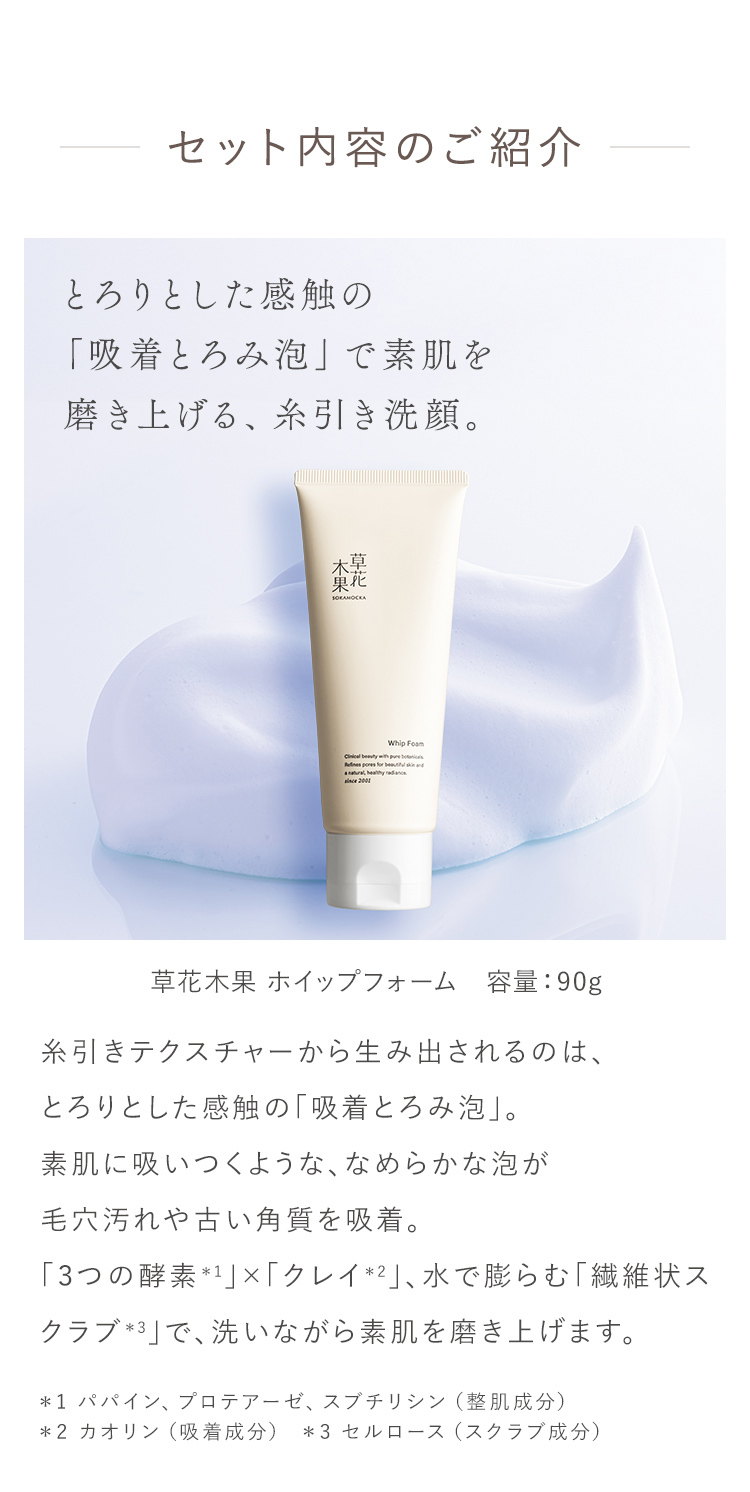 セット内容のご紹介 とろりとした感触の 「吸着とろみ泡」で素肌を磨き上げる、糸引き洗顔。 草花木果 ホイップフォーム 容量:90g 糸引きテクスチャーから生み出されるのは、 とろりとした感触の「吸着とろみ泡」。 素肌に吸いつくような、なめらかな泡が毛穴汚れや古い角質を吸着。 「3つの酵素*1」×「クレイ2」、水で膨らむ「繊維状スクラブ」で、洗いながら素肌を磨き上げます。 *1 ババイン、プロテアーゼ、スプチリシン(整肌成分)*2 カオリン(吸着成分) ※3 セルロース (スクラブ成分)