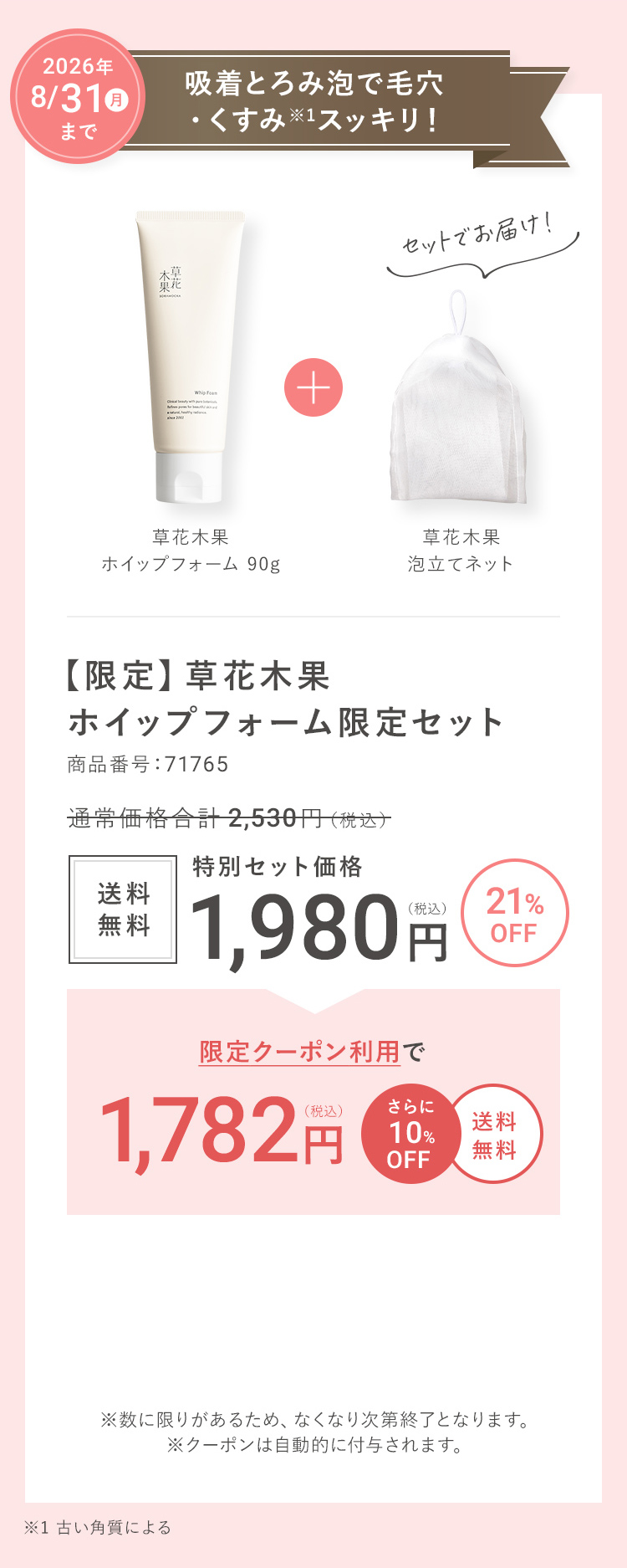 2026年 5/31(日)まで 吸着とろみ泡で毛穴・くすみ※1スッキリ！ 【限定】草花木果 ホイップフォーム限定セット 商品番号：71735 通常価格合計 2,530円（税込）→ 21%OFF  送料無料 特別セット価格 1,980円（税込） → 限定クーポン利用で1,480円（税込） さらに500円OFF 送料無料 ※数に限りがあるため、なくなり次第終了となります。※クーポンは自動的に付与されます。