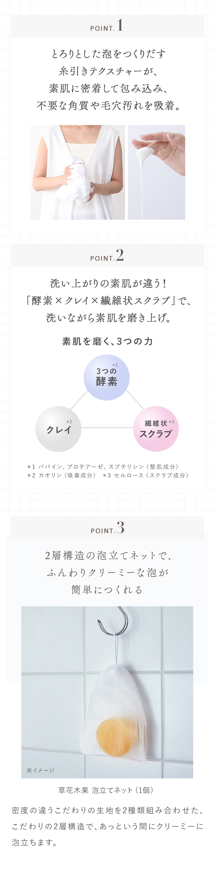 POINT. 1 とろりとした泡をつくりだす糸引きテクスチャーが、素肌に密着して包み込み、不要な角質や毛穴汚れを吸着。 POINT.2 洗い上がりの素肌が違う！「酵素×クレイ×繊維状スクラブ」で、洗いながら素肌を磨き上げ。 素肌を磨く、3つの力 3つの酵素＊1 クレイ＊2 繊維状＊3スクラブ ＊1 パパイン、プロテアーゼ、スブチリシン（整肌成分） ＊2 カオリン（吸着成分） ＊3 セルロース（スクラブ成分） POINT.3   2層構造の泡立てネットで、ふんわりクリーミーな泡が簡単につくれる 草花木果 泡立てネット（1個） 密度の違うこだわりの生地を2種類組み合わせた、こだわりの2層構造で、あっという間にクリーミーに泡立ちます。