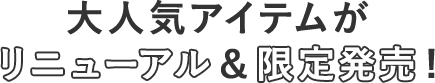 大人気アイテムがリニューアル＆限定発表！