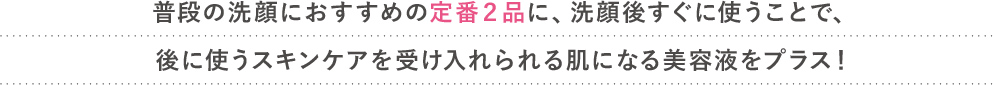 普段の洗顔におすすめの定番２品に、洗顔後すぐに使うことで、
							後に使うスキンケアを受け入れられる肌になる美容液をプラス！