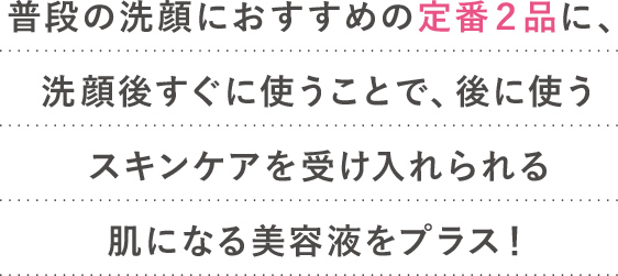 普段の洗顔におすすめの定番２品に、洗顔後すぐに使うことで、
							後に使うスキンケアを受け入れられる肌になる美容液をプラス！