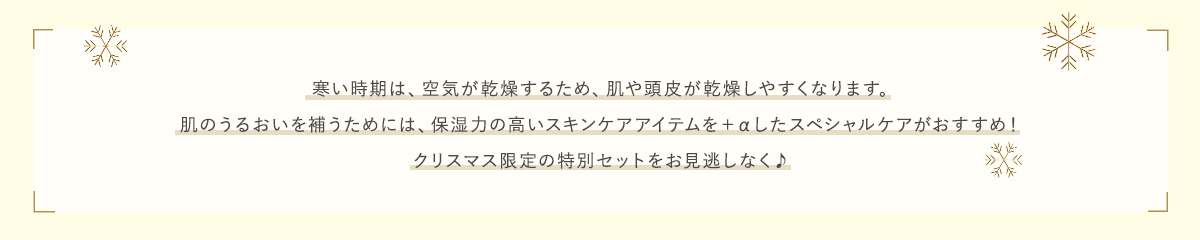 寒い時期は、空気が乾燥するため、肌や頭皮が乾燥しやすくなります。肌のうるおいを補うためには、保湿力の高いスキンケアアイテムを＋αしたスペシャルケアがおすすめ！クリスマス限定の特別セットをお見逃しなく♪