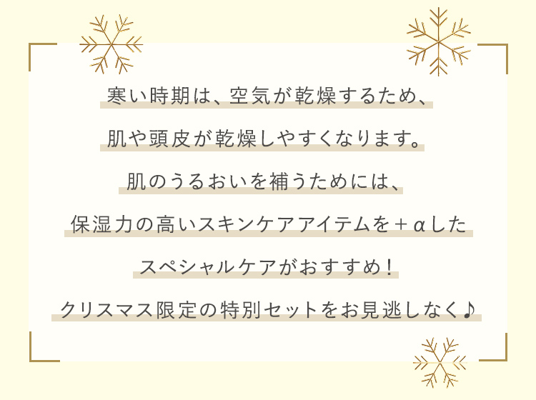 寒い時期は、空気が乾燥するため、肌や頭皮が乾燥しやすくなります。肌のうるおいを補うためには、保湿力の高いスキンケアアイテムを＋αしたスペシャルケアがおすすめ！クリスマス限定の特別セットをお見逃しなく♪